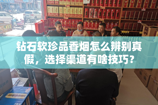 钻石软珍品香烟怎么辨别真假，选择渠道有啥技巧？
